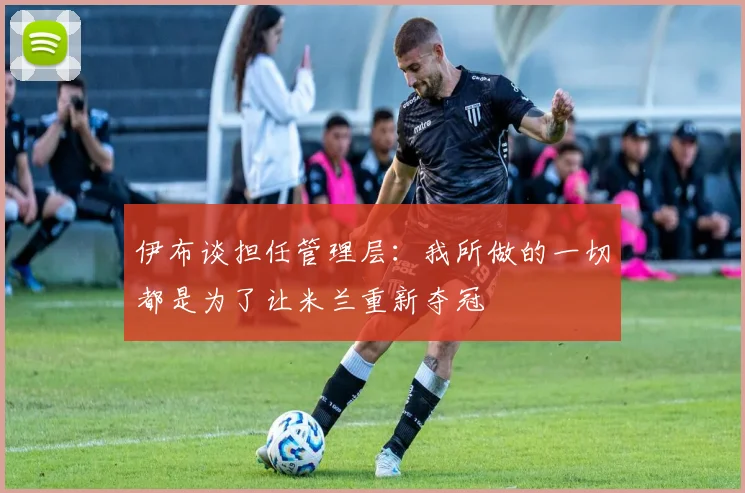 伊布谈担任管理层：我所做的一切都是为了让米兰重新夺冠