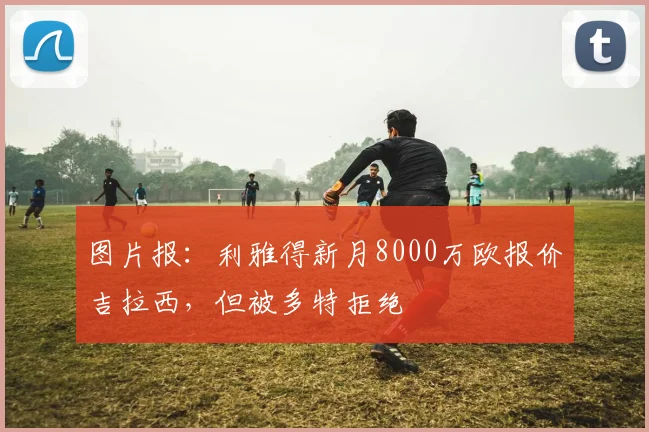 图片报：利雅得新月8000万欧报价吉拉西，但被多特拒绝