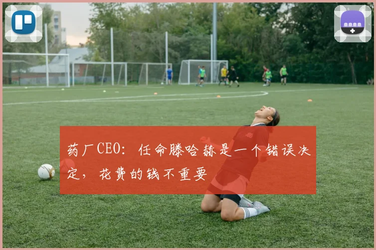 药厂CEO：任命滕哈赫是一个错误决定，花费的钱不重要